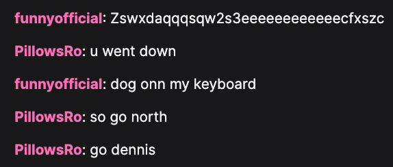 funnyofficial: Zswxdaqqqsqw2s3eeeeeeeeeeeedfxszc, PillowsRo: u went down, funnyofficial: dog onn my keyboard, PillowsRo: so go north, PillowsRo: go dennis
