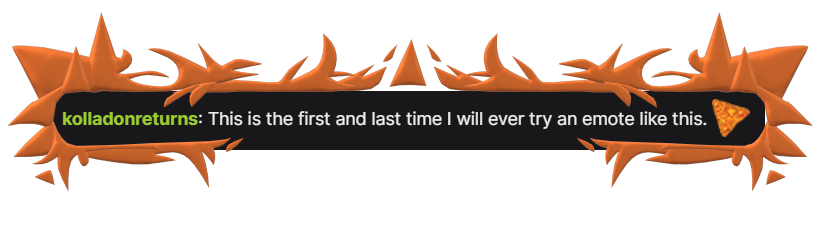 kolladonreturns: This id the first and last time I will ever try an emote like this. (an emote of a nacho Dorito)