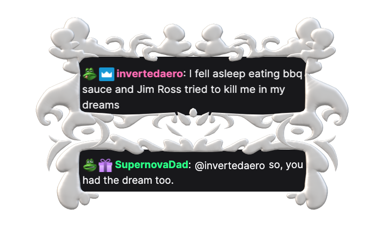 invertedaero: I fell asleep eating bbq sauce and Jim Ross tried to kill me in my dreams, SupernovaDad: @invertedaero so, you had the dream too.